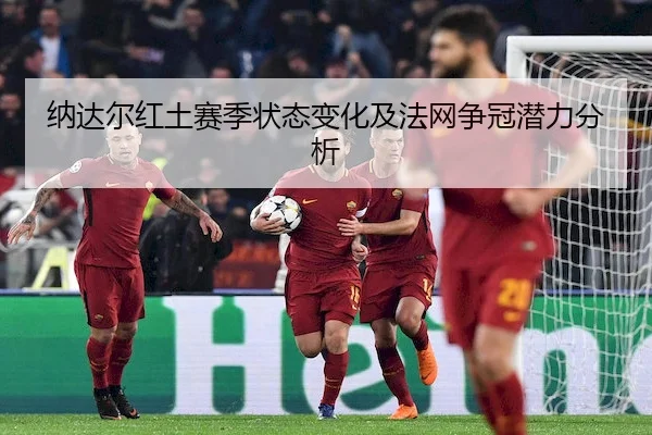 纳达尔红土赛季状态变化及法网争冠潜力分析